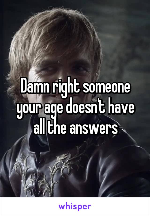 Damn right someone your age doesn't have all the answers
