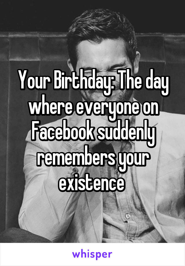 Your Birthday: The day where everyone on Facebook suddenly remembers your existence 