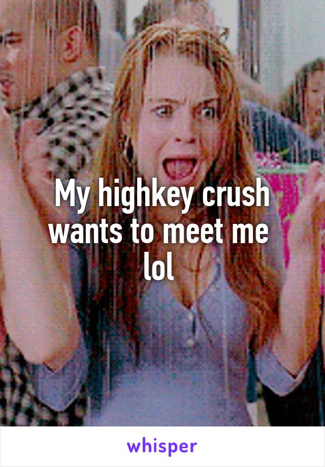My highkey crush wants to meet me 
lol 