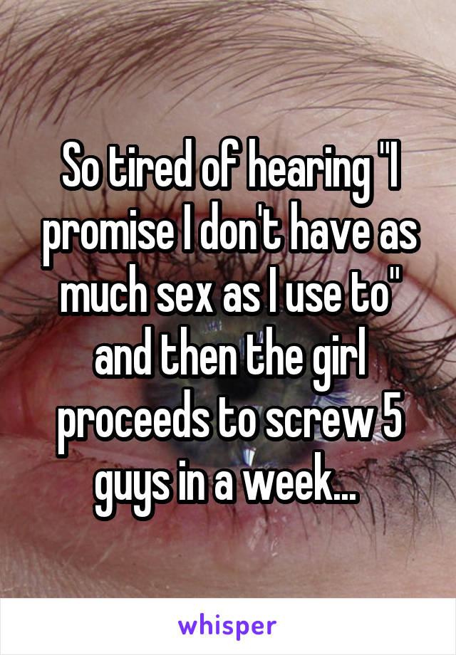 So tired of hearing "I promise I don't have as much sex as I use to" and then the girl proceeds to screw 5 guys in a week... 