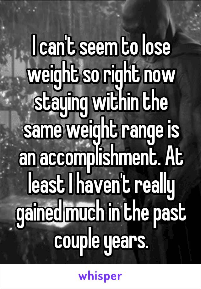 I can't seem to lose weight so right now staying within the same weight range is an accomplishment. At least I haven't really gained much in the past couple years.