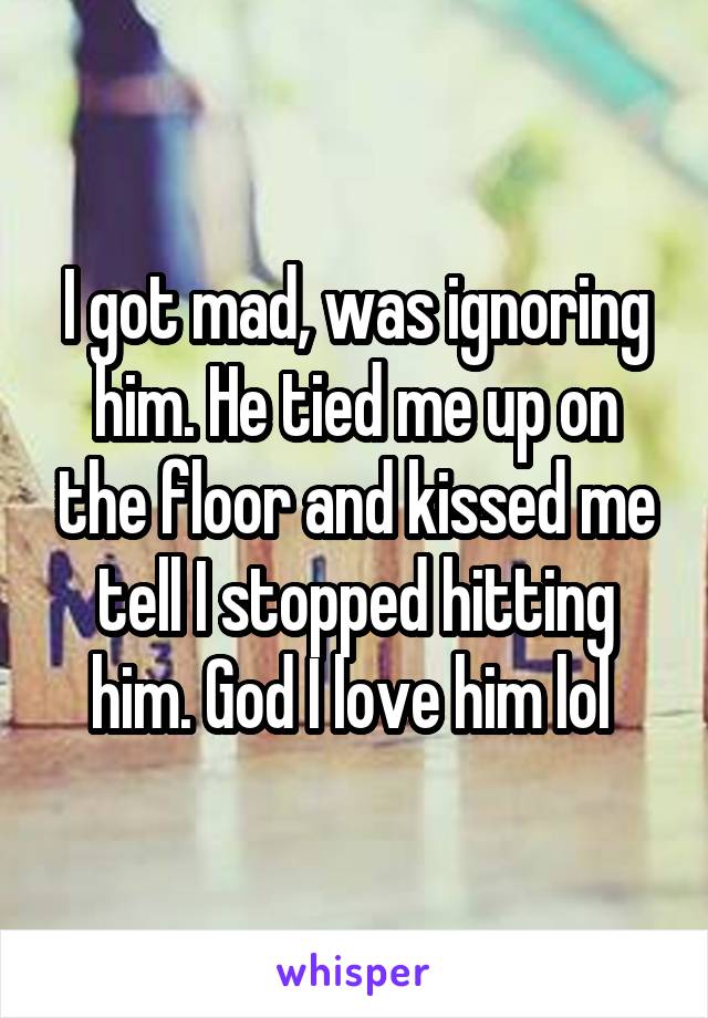 I got mad, was ignoring him. He tied me up on the floor and kissed me tell I stopped hitting him. God I love him lol 