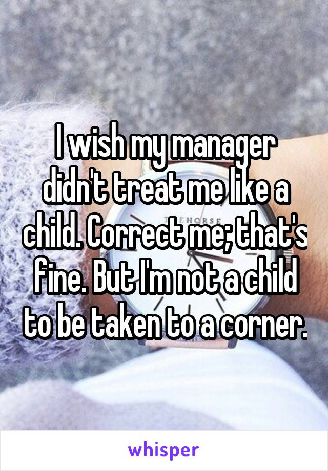 I wish my manager didn't treat me like a child. Correct me; that's fine. But I'm not a child to be taken to a corner.