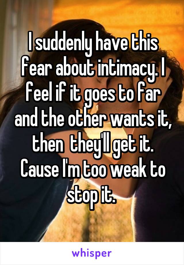 I suddenly have this fear about intimacy. I feel if it goes to far and the other wants it, then  they'll get it. Cause I'm too weak to stop it. 
 