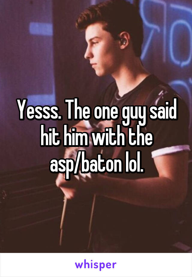 Yesss. The one guy said hit him with the asp/baton lol.