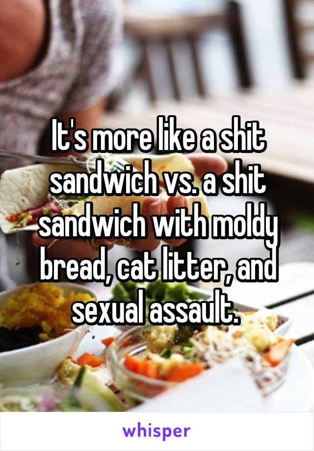 It's more like a shit sandwich vs. a shit sandwich with moldy bread, cat litter, and sexual assault. 