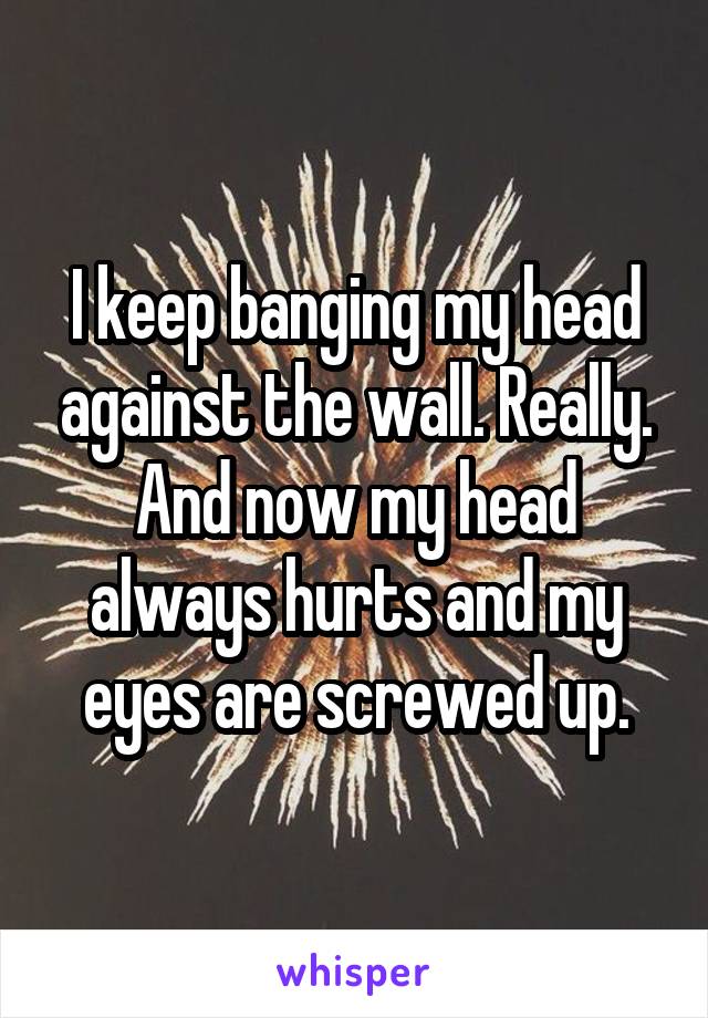 I keep banging my head against the wall. Really. And now my head always hurts and my eyes are screwed up.
