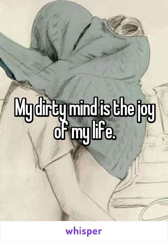 My dirty mind is the joy of my life.