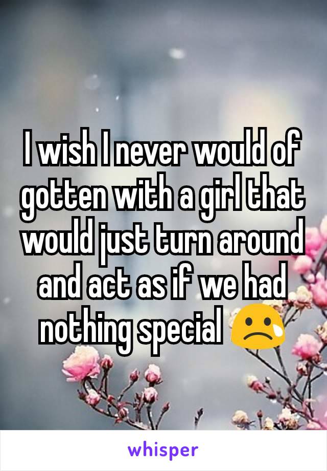 I wish I never would of gotten with a girl that would just turn around and act as if we had nothing special 😢