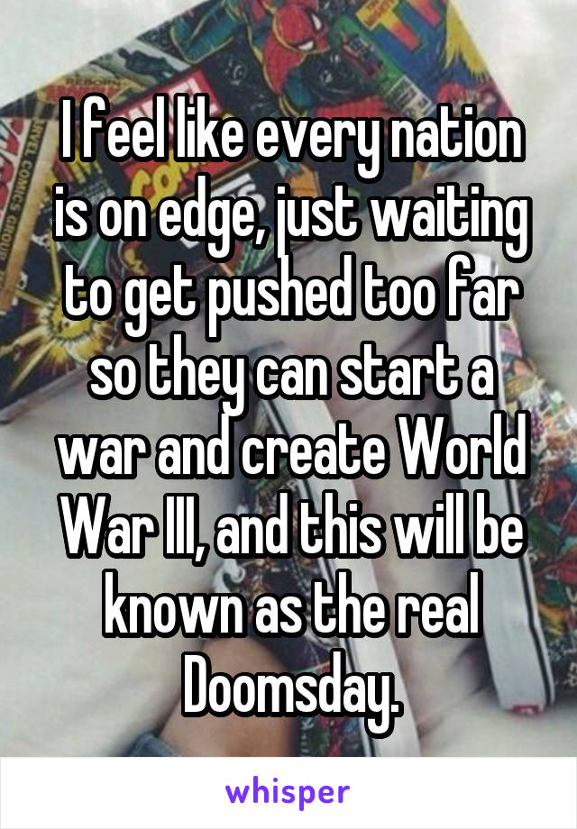 I feel like every nation is on edge, just waiting to get pushed too far so they can start a war and create World War III, and this will be known as the real Doomsday.