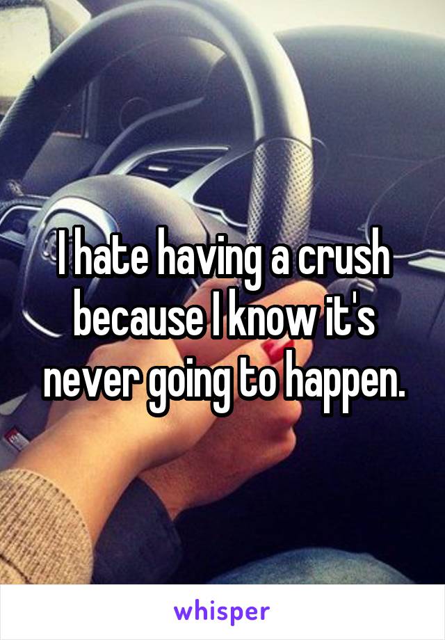 I hate having a crush because I know it's never going to happen.