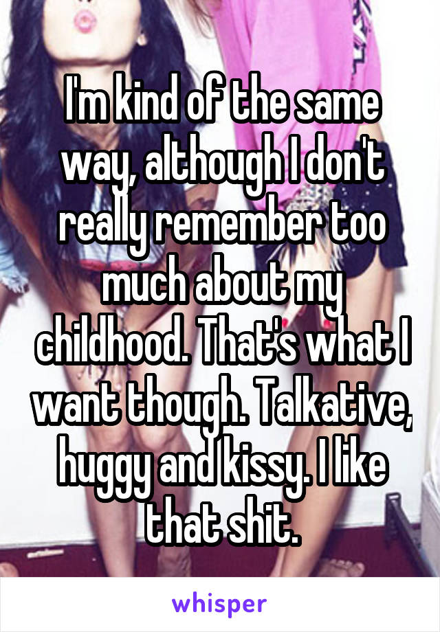 I'm kind of the same way, although I don't really remember too much about my childhood. That's what I want though. Talkative, huggy and kissy. I like that shit.