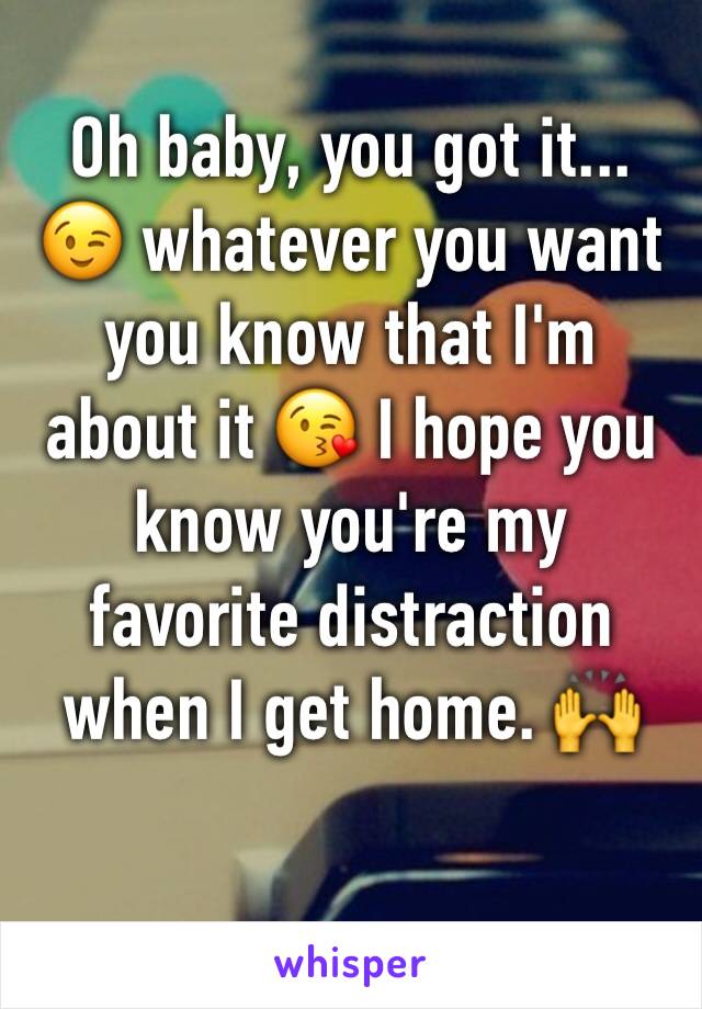 Oh baby, you got it... 😉 whatever you want you know that I'm about it 😘 I hope you know you're my favorite distraction when I get home. 🙌
