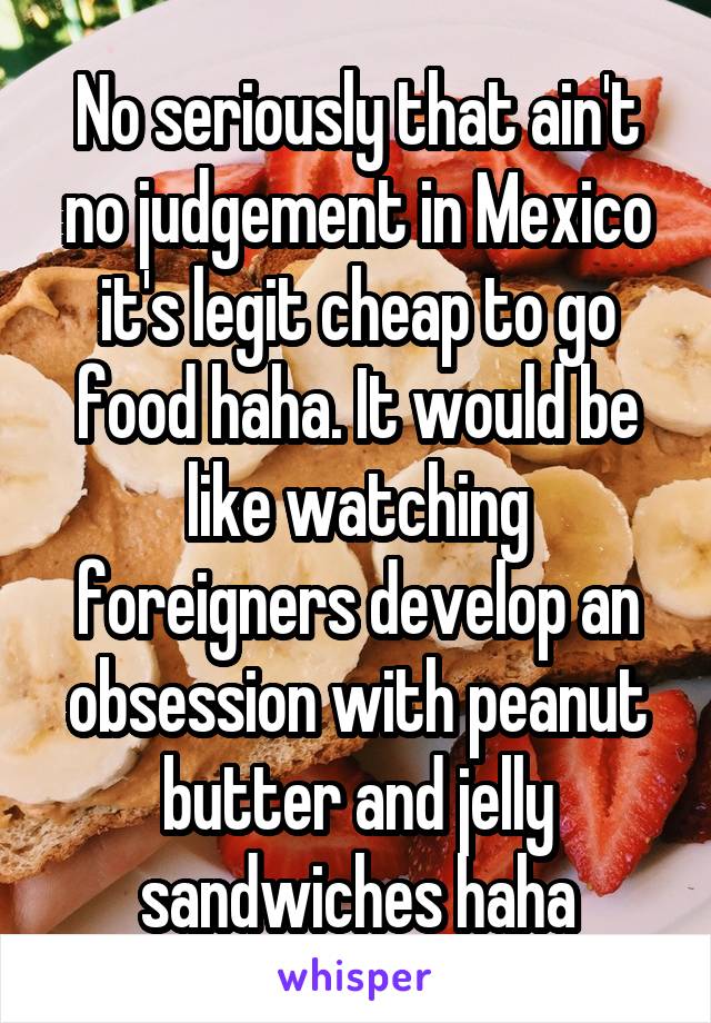 No seriously that ain't no judgement in Mexico it's legit cheap to go food haha. It would be like watching foreigners develop an obsession with peanut butter and jelly sandwiches haha