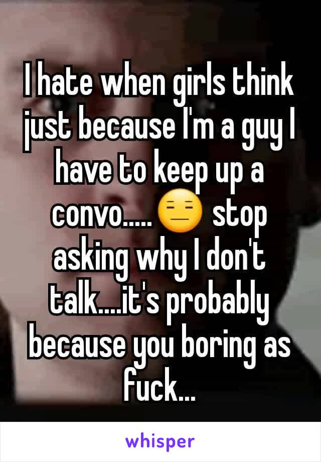 I hate when girls think just because I'm a guy I have to keep up a convo.....😑 stop asking why I don't talk....it's probably because you boring as fuck...