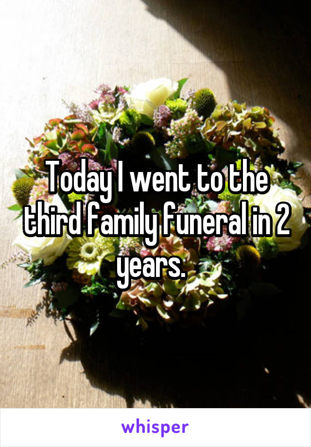 Today I went to the third family funeral in 2 years.  