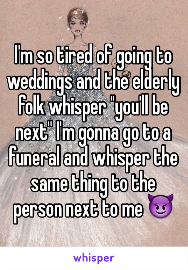 I'm so tired of going to weddings and the elderly folk whisper "you'll be next" I'm gonna go to a funeral and whisper the same thing to the person next to me 😈