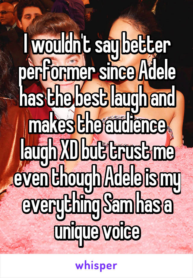 I wouldn't say better performer since Adele has the best laugh and makes the audience laugh XD but trust me even though Adele is my everything Sam has a unique voice