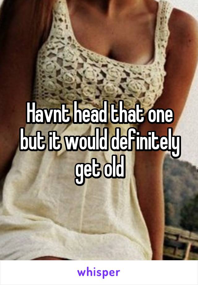 Havnt head that one but it would definitely get old