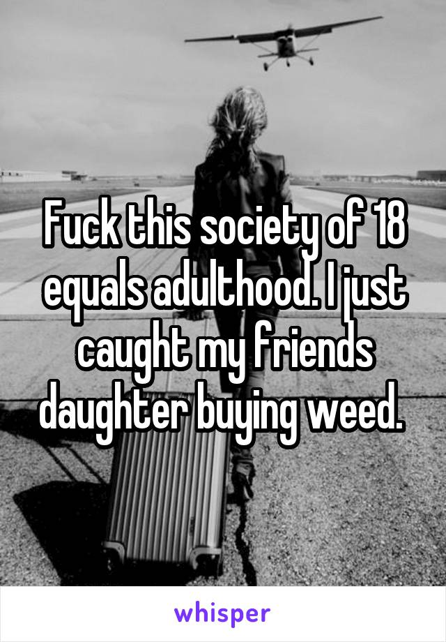 Fuck this society of 18 equals adulthood. I just caught my friends daughter buying weed. 