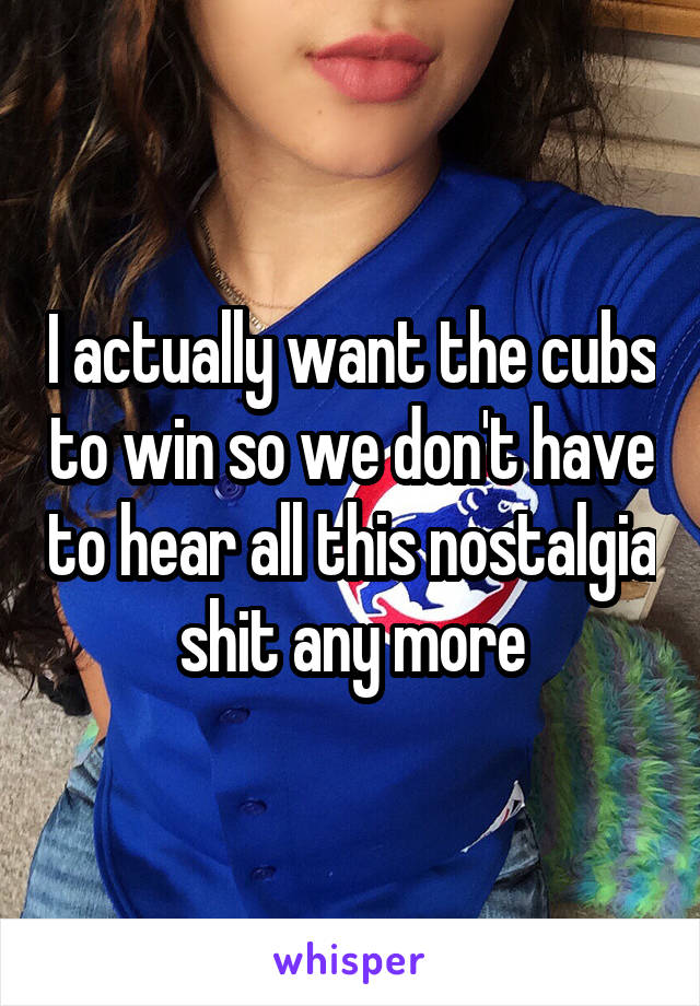 I actually want the cubs to win so we don't have to hear all this nostalgia shit any more