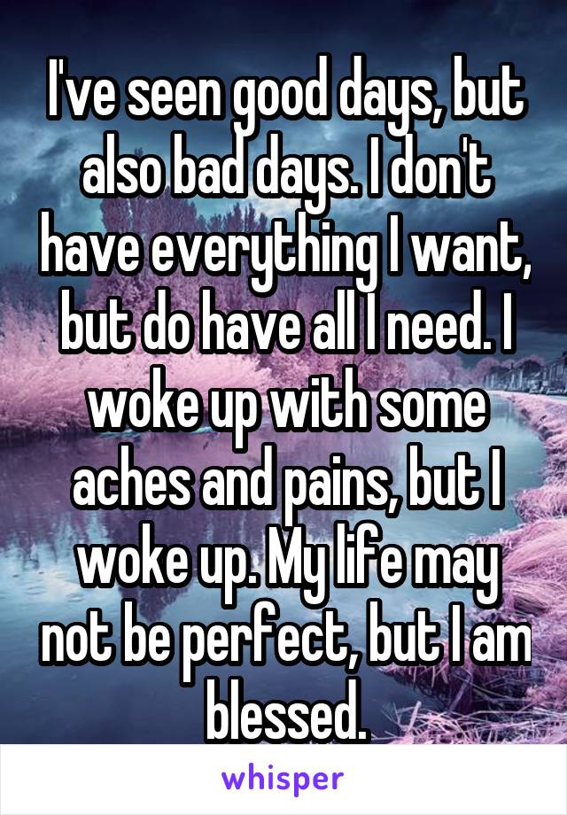 I've seen good days, but also bad days. I don't have everything I want, but do have all I need. I woke up with some aches and pains, but I woke up. My life may not be perfect, but I am blessed.
