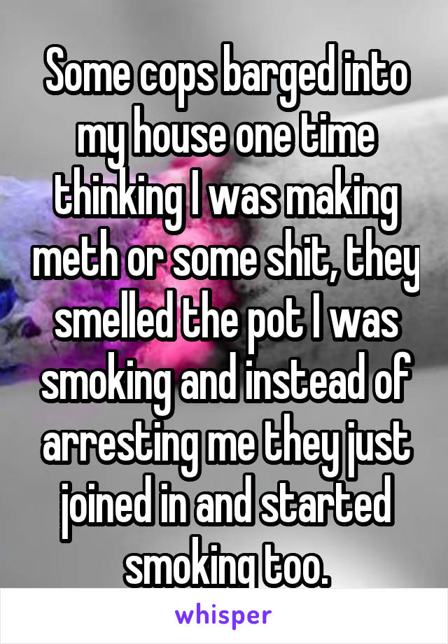 Some cops barged into my house one time thinking I was making meth or some shit, they smelled the pot I was smoking and instead of arresting me they just joined in and started smoking too.
