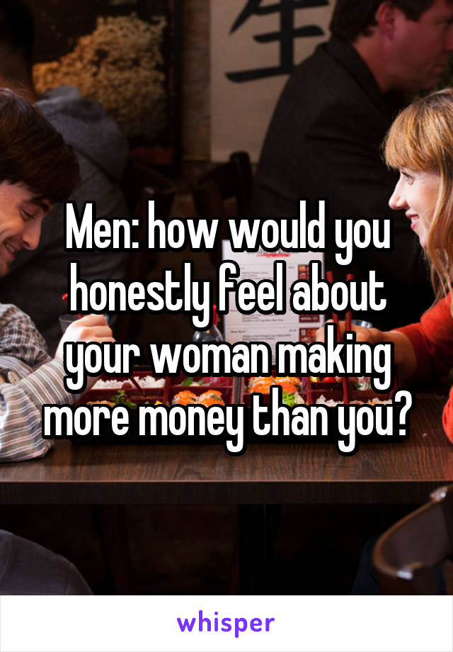 Men: how would you honestly feel about your woman making more money than you?