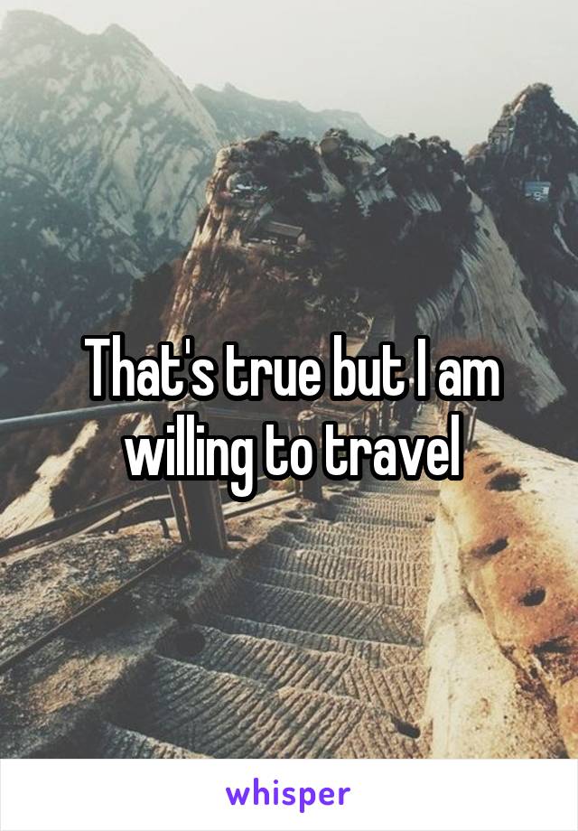 That's true but I am willing to travel