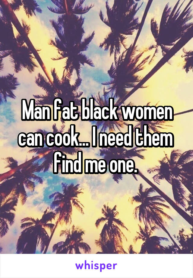 Man fat black women can cook... I need them  find me one. 