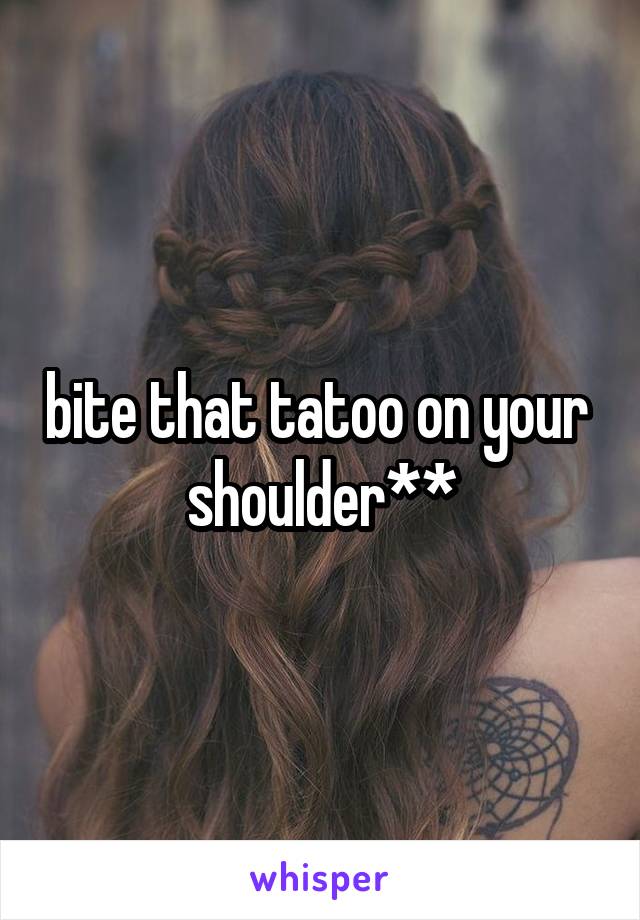 bite that tatoo on your 
shoulder**