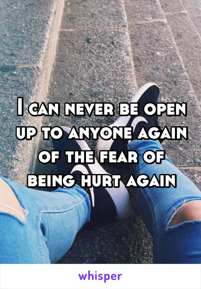 I can never be open up to anyone again of the fear of being hurt again