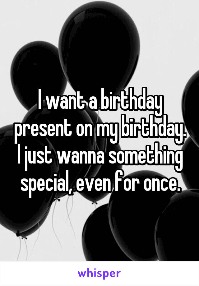 I want a birthday present on my birthday. I just wanna something special, even for once.