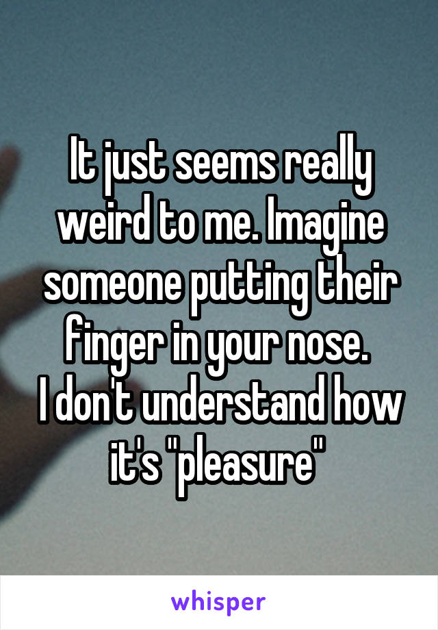 It just seems really weird to me. Imagine someone putting their finger in your nose. 
I don't understand how it's "pleasure" 