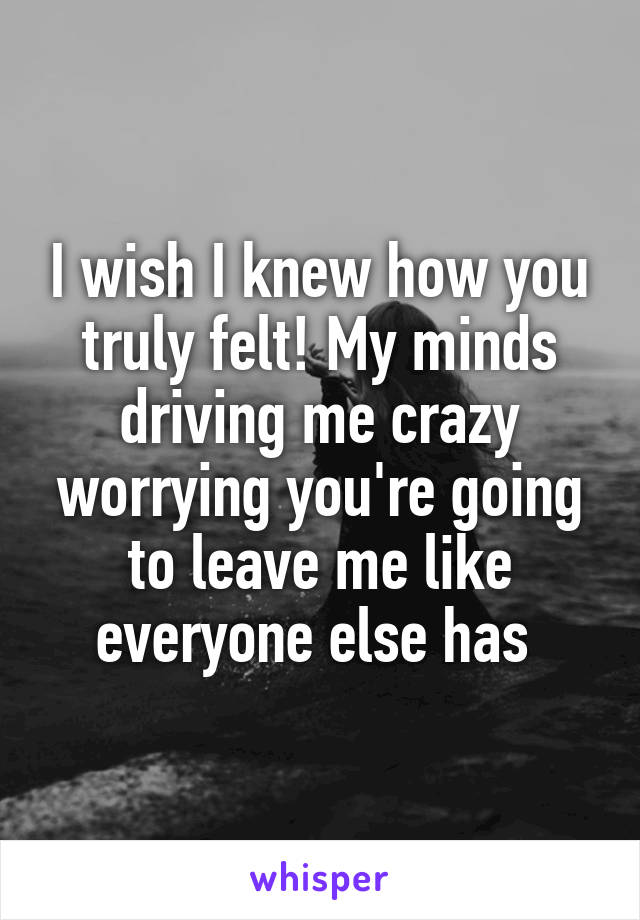 I wish I knew how you truly felt! My minds driving me crazy worrying you're going to leave me like everyone else has 