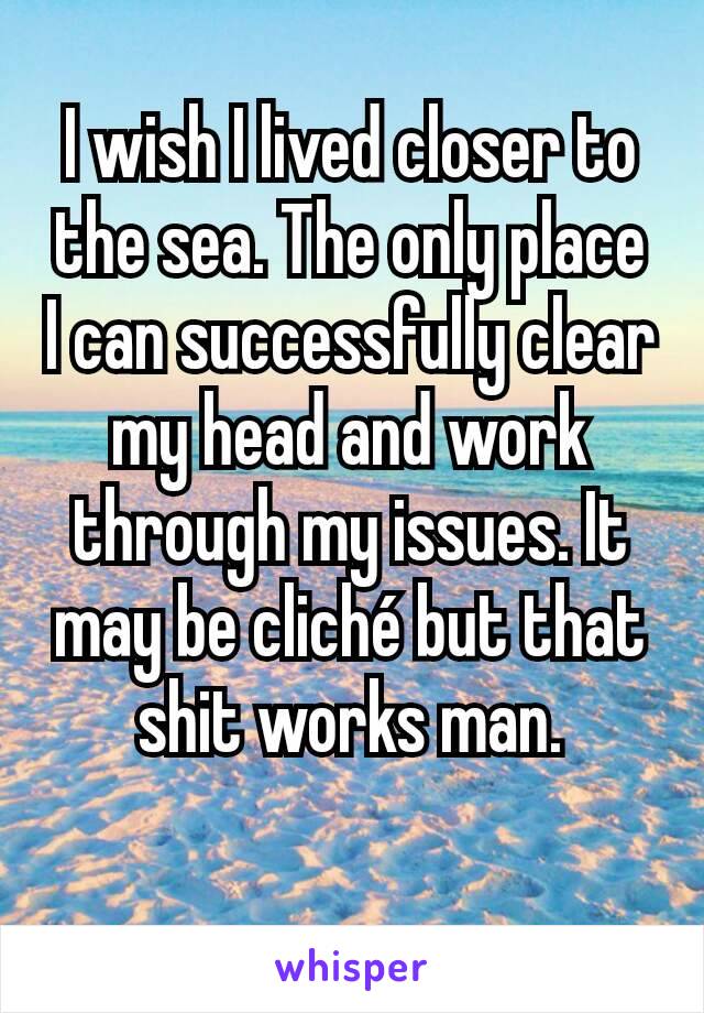 I wish I lived closer to the sea. The only place I can successfully clear my head and work through my issues. It may be cliché but that shit works man.