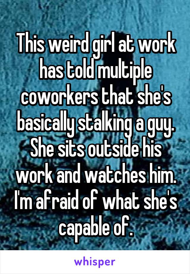 This weird girl at work has told multiple coworkers that she's basically stalking a guy. She sits outside his work and watches him. I'm afraid of what she's capable of.