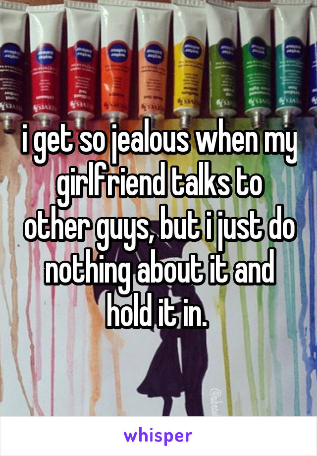 i get so jealous when my girlfriend talks to other guys, but i just do nothing about it and hold it in. 