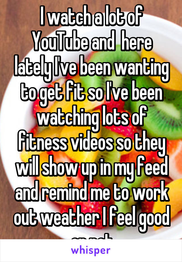 I watch a lot of YouTube and  here lately I've been wanting to get fit so I've been watching lots of fitness videos so they will show up in my feed and remind me to work out weather I feel good or not