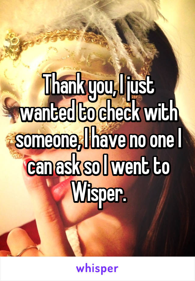Thank you, I just wanted to check with someone, I have no one I can ask so I went to Wisper.