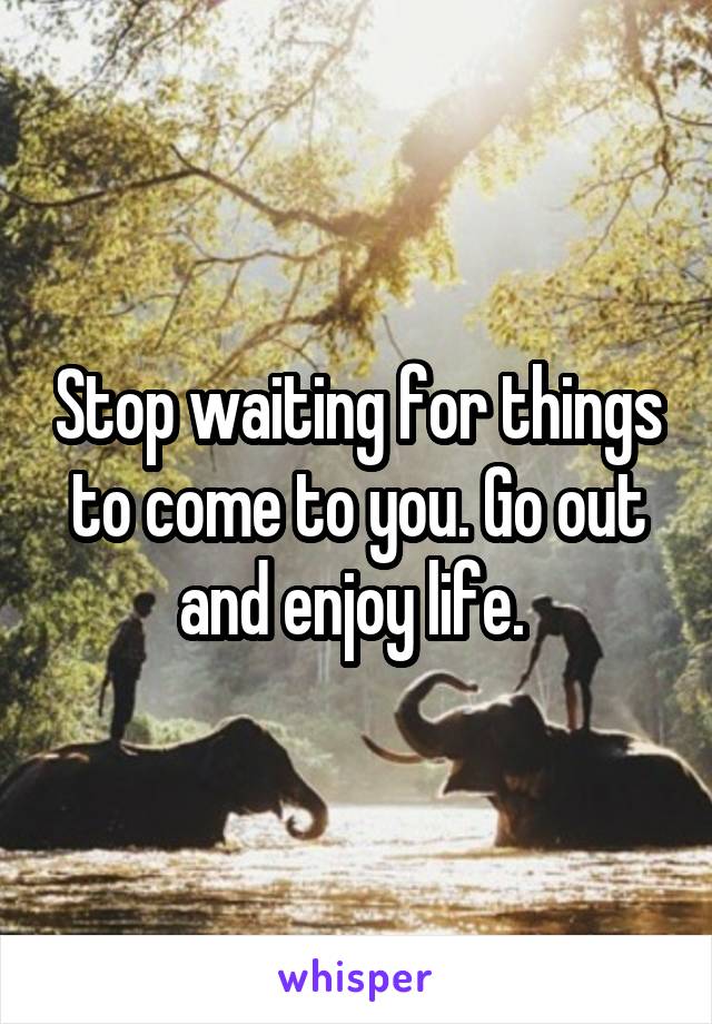 Stop waiting for things to come to you. Go out and enjoy life. 