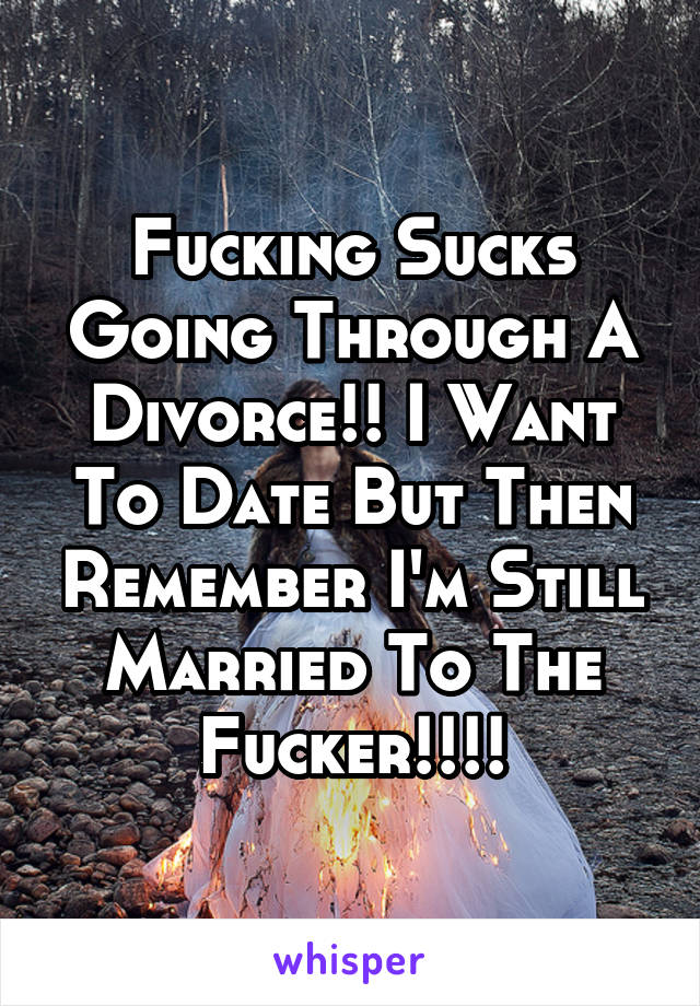 Fucking Sucks Going Through A Divorce!! I Want To Date But Then Remember I'm Still Married To The Fucker!!!!
