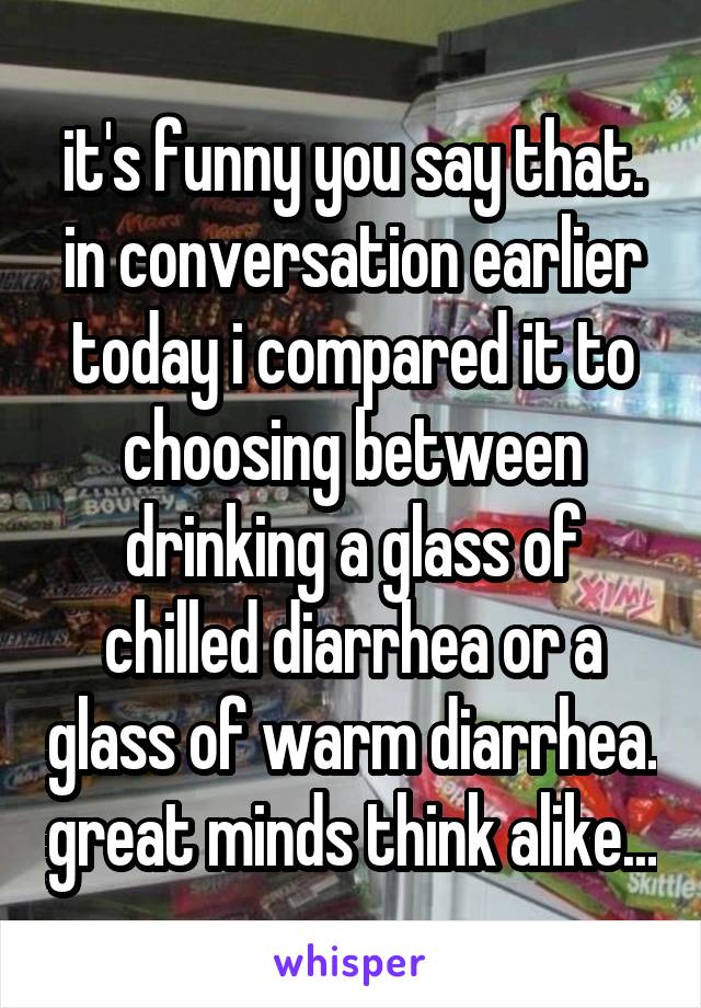 it's funny you say that. in conversation earlier today i compared it to choosing between drinking a glass of chilled diarrhea or a glass of warm diarrhea. great minds think alike...