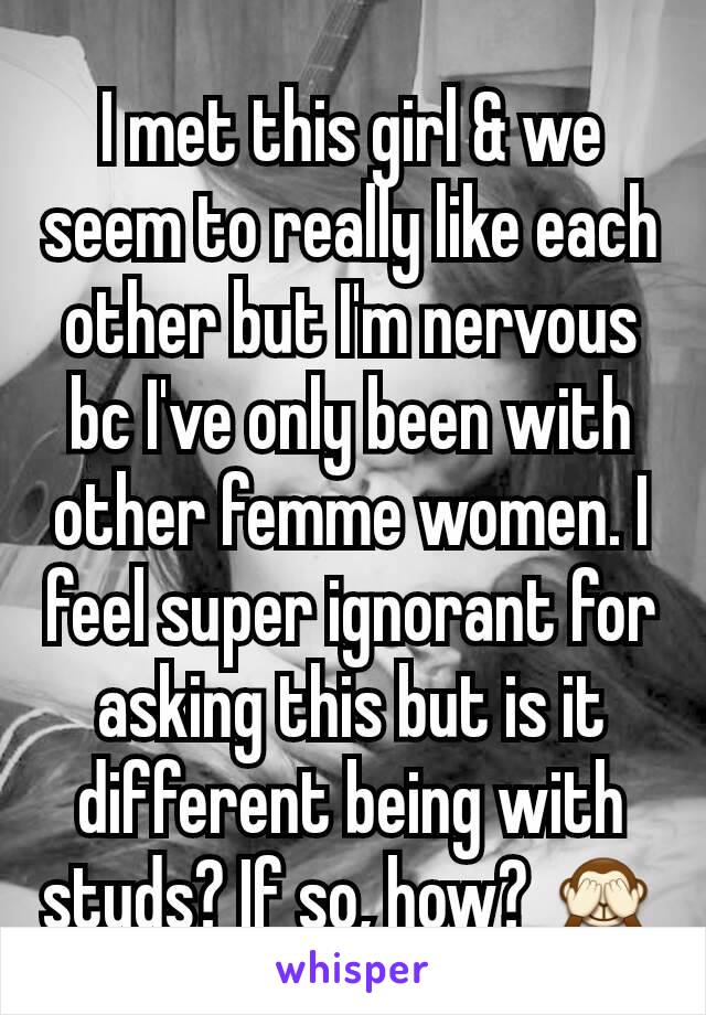I met this girl & we seem to really like each other but I'm nervous bc I've only been with other femme women. I feel super ignorant for asking this but is it different being with studs? If so, how? 🙈