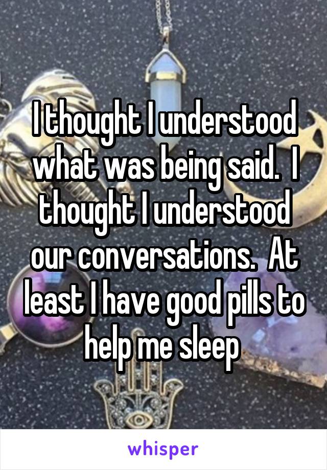 I thought I understood what was being said.  I thought I understood our conversations.  At least I have good pills to help me sleep 