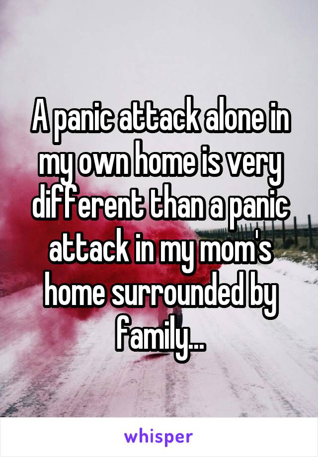 A panic attack alone in my own home is very different than a panic attack in my mom's home surrounded by family...