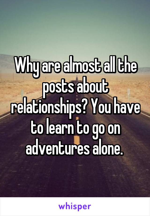 Why are almost all the posts about relationships? You have to learn to go on adventures alone. 