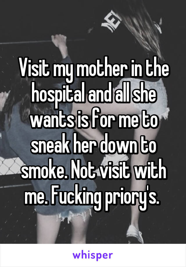 Visit my mother in the hospital and all she wants is for me to sneak her down to smoke. Not visit with me. Fucking priory's. 