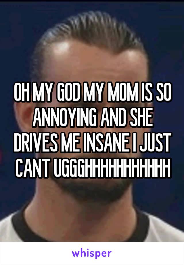 OH MY GOD MY MOM IS SO ANNOYING AND SHE DRIVES ME INSANE I JUST CANT UGGGHHHHHHHHHHH