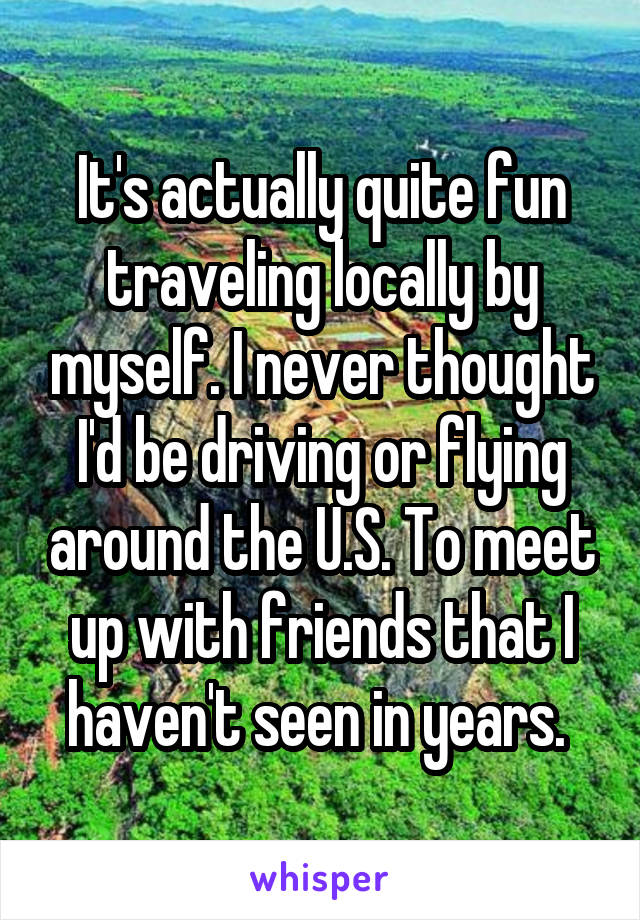 It's actually quite fun traveling locally by myself. I never thought I'd be driving or flying around the U.S. To meet up with friends that I haven't seen in years. 